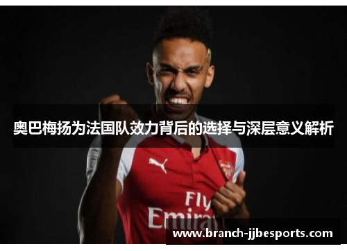 奥巴梅扬为法国队效力背后的选择与深层意义解析 奥巴梅扬为法国队效力背后的选择与深层意义解析