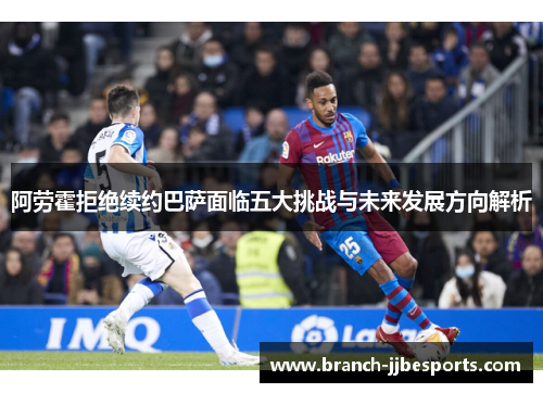 阿劳霍拒绝续约巴萨面临五大挑战与未来发展方向解析