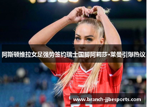阿斯顿维拉女足强势签约瑞士国脚阿莉莎·莱曼引爆热议