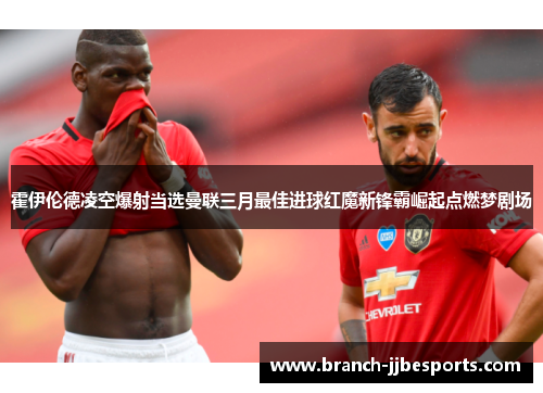 霍伊伦德凌空爆射当选曼联三月最佳进球红魔新锋霸崛起点燃梦剧场